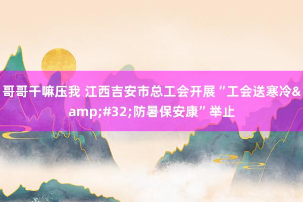 哥哥干嘛压我 江西吉安市总工会开展“工会送寒冷&#32;防暑保安康”举止