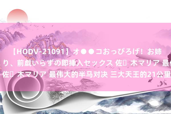 【HODV-21091】オ●●コおっぴろげ！お姉ちゃん 四六時中濡れまくり、前戯いらずの即挿入セックス 佐々木マリア 最伟大的半马对决 三大天王的21公里拉锯战