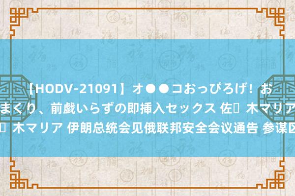 【HODV-21091】オ●●コおっぴろげ！お姉ちゃん 四六時中濡れまくり、前戯いらずの即挿入セックス 佐々木マリア 伊朗总统会见俄联邦安全会议通告 参谋区域与海皮毛助