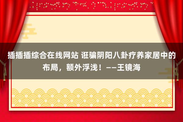 插插插综合在线网站 诳骗阴阳八卦疗养家居中的布局，额外浮浅！——王镜海