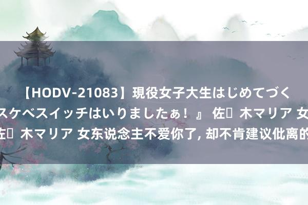 【HODV-21083】現役女子大生はじめてづくしのセックス 『私のドスケベスイッチはいりましたぁ！』 佐々木マリア 女东说念主不爱你了, 却不肯建议仳离的5个原因