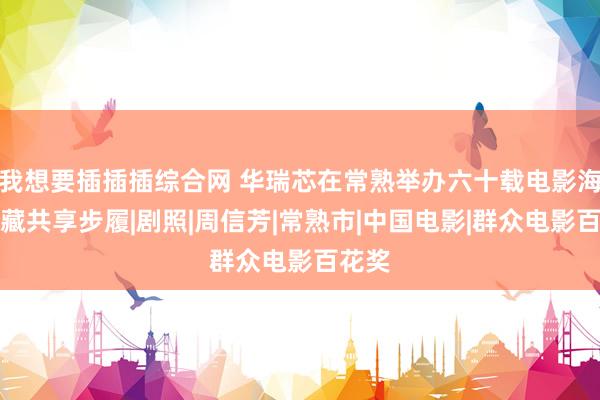 我想要插插插综合网 华瑞芯在常熟举办六十载电影海报储藏共享步履|剧照|周信芳|常熟市|中国电影|群众电影百花奖