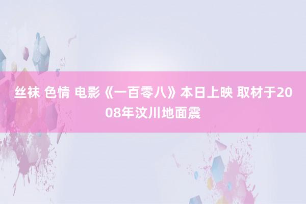 丝袜 色情 电影《一百零八》本日上映 取材于2008年汶川地面震