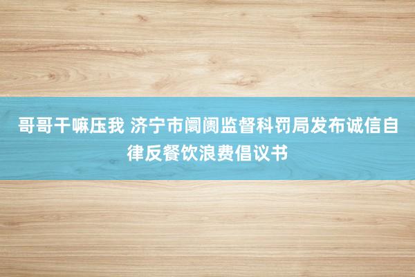 哥哥干嘛压我 济宁市阛阓监督科罚局发布诚信自律反餐饮浪费倡议书