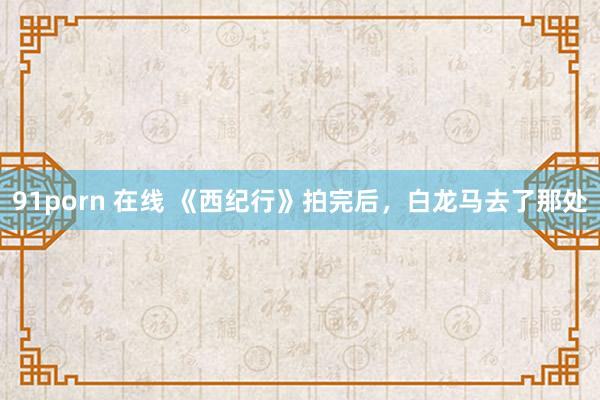 91porn 在线 《西纪行》拍完后，白龙马去了那处