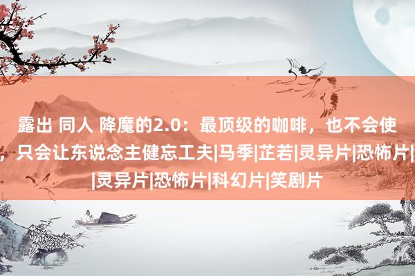 露出 同人 降魔的2.0：最顶级的咖啡，也不会使东说念主清醒，只会让东说念主健忘工夫|马季|芷若|灵异片|恐怖片|科幻片|笑剧片