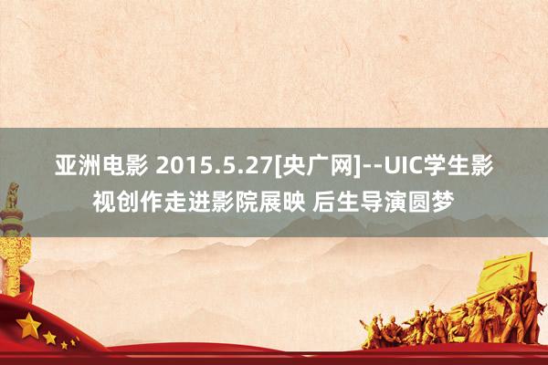 亚洲电影 2015.5.27[央广网]--UIC学生影视创作走进影院展映 后生导演圆梦