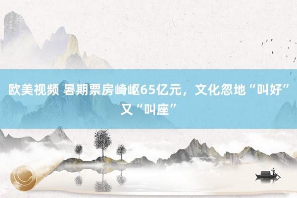 欧美视频 暑期票房崎岖65亿元，文化忽地“叫好”又“叫座”