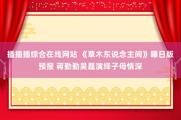 插插插综合在线网站 《草木东说念主间》曝日版预报 蒋勤勤吴磊演绎子母情深