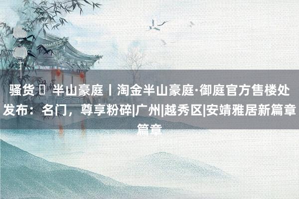 骚货 ◈半山豪庭丨淘金半山豪庭·御庭官方售楼处发布：名门，尊享粉碎|广州|越秀区|安靖雅居新篇章