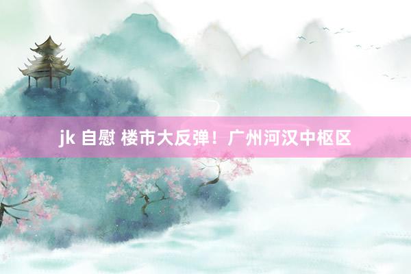 jk 自慰 楼市大反弹！广州河汉中枢区