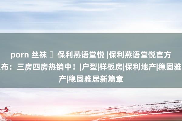 porn 丝袜 ㉿保利燕语堂悦 |保利燕语堂悦官方售楼处发布：三房四房热销中！|户型|样板房|保利地产|稳固雅居新篇章