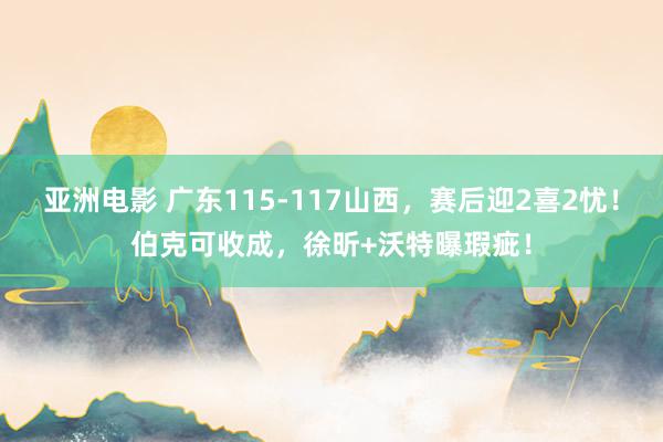 亚洲电影 广东115-117山西，赛后迎2喜2忧！伯克可收成，徐昕+沃特曝瑕疵！