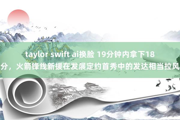 taylor swift ai换脸 19分钟内拿下18分，火箭锋线新援在发展定约首秀中的发达相当拉风