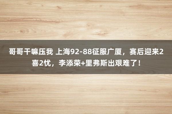 哥哥干嘛压我 上海92-88征服广厦，赛后迎来2喜2忧，李添荣+里弗斯出艰难了！