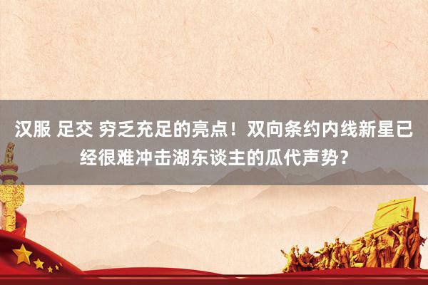 汉服 足交 穷乏充足的亮点！双向条约内线新星已经很难冲击湖东谈主的瓜代声势？