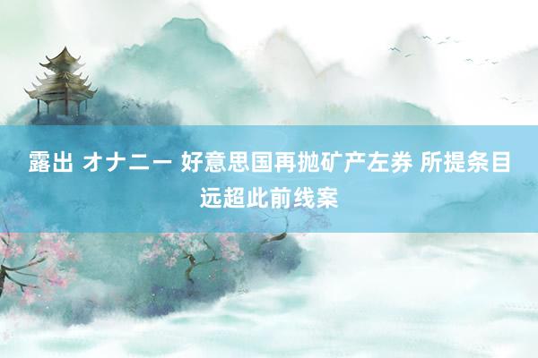 露出 オナニー 好意思国再抛矿产左券 所提条目远超此前线案