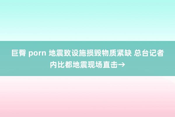 巨臀 porn 地震致设施损毁物质紧缺 总台记者内比都地震现场直击→