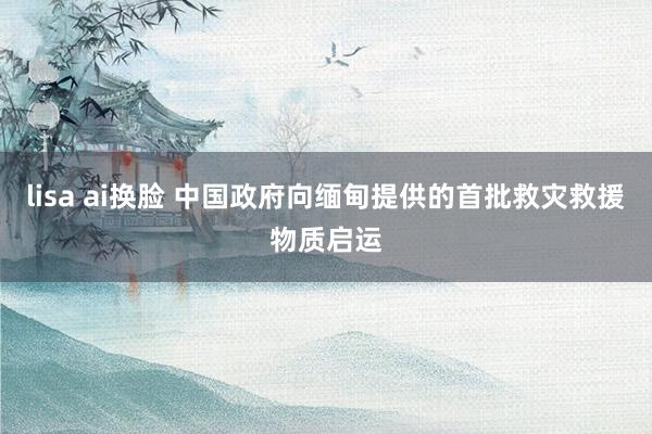lisa ai换脸 中国政府向缅甸提供的首批救灾救援物质启运