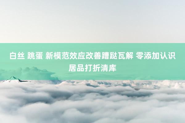 白丝 跳蛋 新模范效应改善蹧跶瓦解 零添加认识居品打折清库