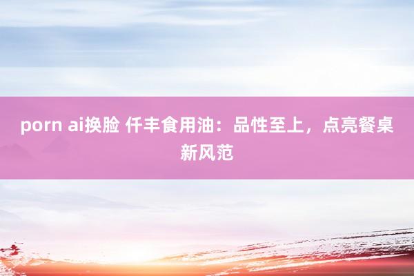 porn ai换脸 仟丰食用油：品性至上，点亮餐桌新风范