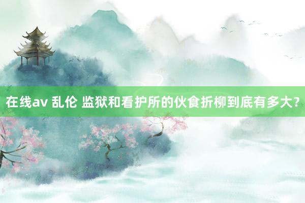 在线av 乱伦 监狱和看护所的伙食折柳到底有多大？