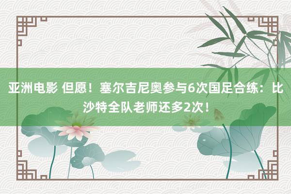 亚洲电影 但愿！塞尔吉尼奥参与6次国足合练：比沙特全队老师还多2次！