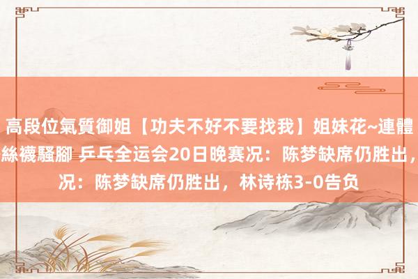 高段位氣質御姐【功夫不好不要找我】姐妹花~連體絲襪~大奶晃動~絲襪騷腳 乒乓全运会20日晚赛况：陈梦缺席仍胜出，林诗栋3-0告负