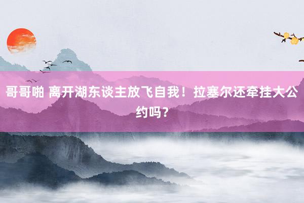 哥哥啪 离开湖东谈主放飞自我！拉塞尔还牵挂大公约吗？