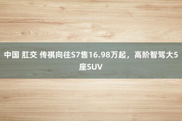中国 肛交 传祺向往S7售16.98万起，高阶智驾大5座SUV