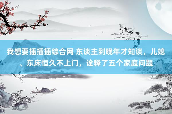 我想要插插插综合网 东谈主到晚年才知谈，儿媳、东床恒久不上门，诠释了五个家庭问题