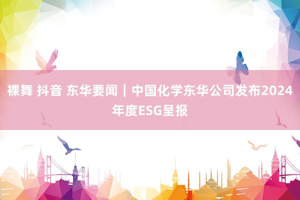 裸舞 抖音 东华要闻｜中国化学东华公司发布2024年度ESG呈报