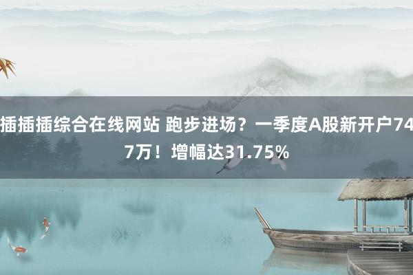 插插插综合在线网站 跑步进场？一季度A股新开户747万！增幅达31.75%