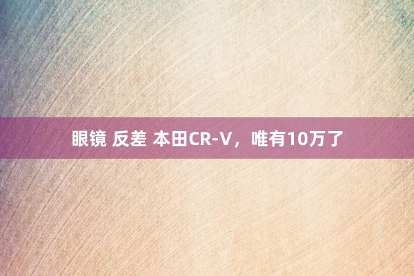 眼镜 反差 本田CR-V，唯有10万了