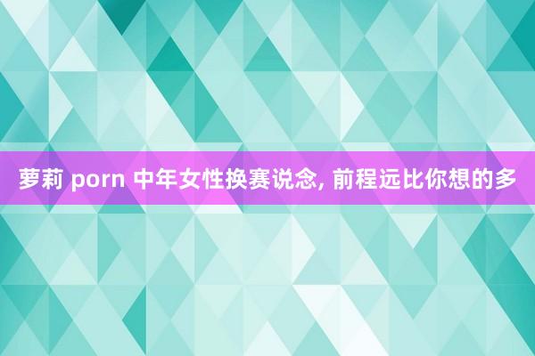 萝莉 porn 中年女性换赛说念， 前程远比你想的多