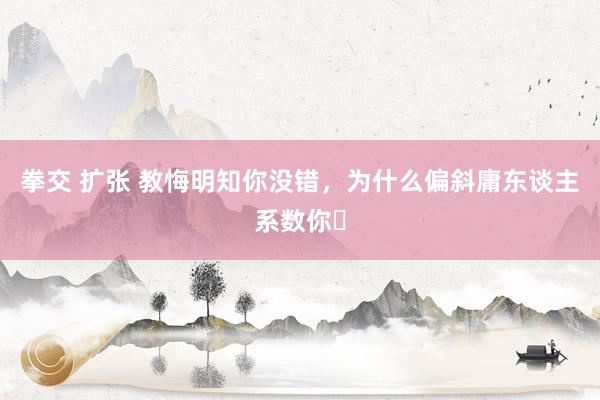 拳交 扩张 教悔明知你没错，为什么偏斜庸东谈主系数你❓