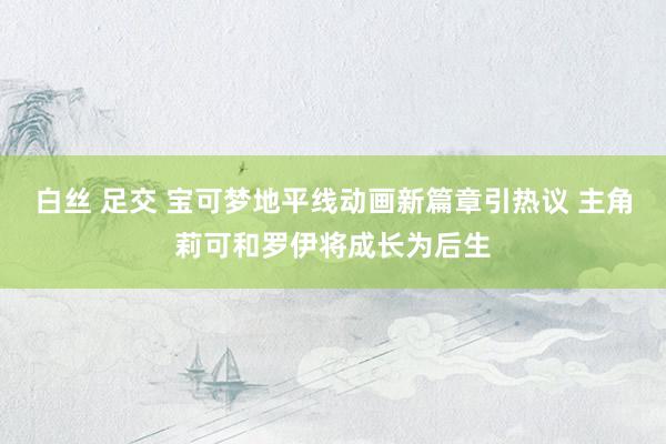 白丝 足交 宝可梦地平线动画新篇章引热议 主角莉可和罗伊将成长为后生