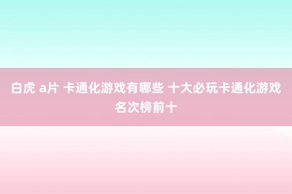 白虎 a片 卡通化游戏有哪些 十大必玩卡通化游戏名次榜前十