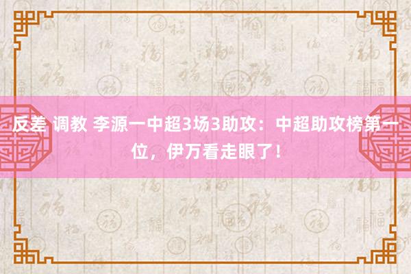 反差 调教 李源一中超3场3助攻：中超助攻榜第一位，伊万看走眼了！