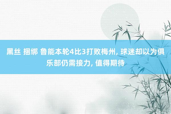 黑丝 捆绑 鲁能本轮4比3打败梅州， 球迷却以为俱乐部仍需接力， 值得期待