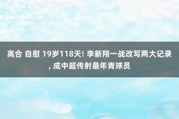 高合 自慰 19岁118天! 李新翔一战改写两大记录， 成中超传射最年青球员