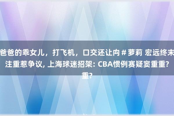 爸爸的乖女儿，打飞机，口交还让禸＃萝莉 宏远终末注重惹争议， 上海球迷招架: CBA惯例赛疑窦重重?