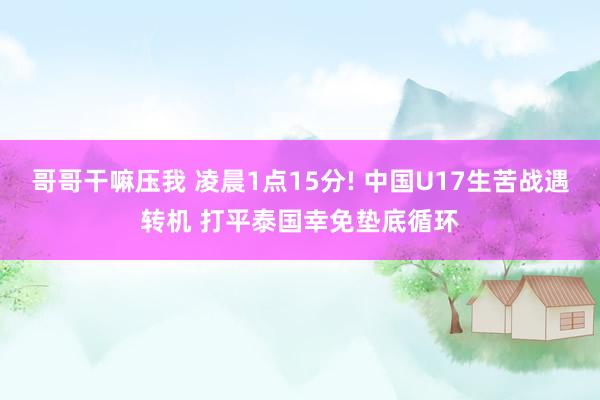 哥哥干嘛压我 凌晨1点15分! 中国U17生苦战遇转机 打平泰国幸免垫底循环