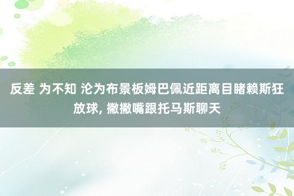 反差 为不知 沦为布景板姆巴佩近距离目睹赖斯狂放球， 撇撇嘴跟托马斯聊天