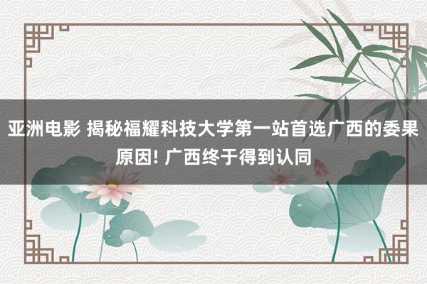 亚洲电影 揭秘福耀科技大学第一站首选广西的委果原因! 广西终于得到认同