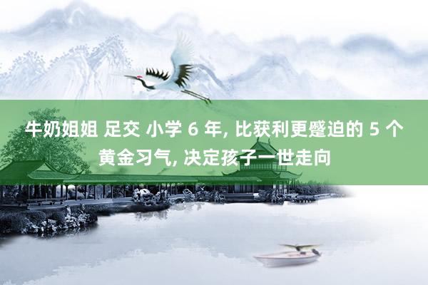 牛奶姐姐 足交 小学 6 年， 比获利更蹙迫的 5 个黄金习气， 决定孩子一世走向