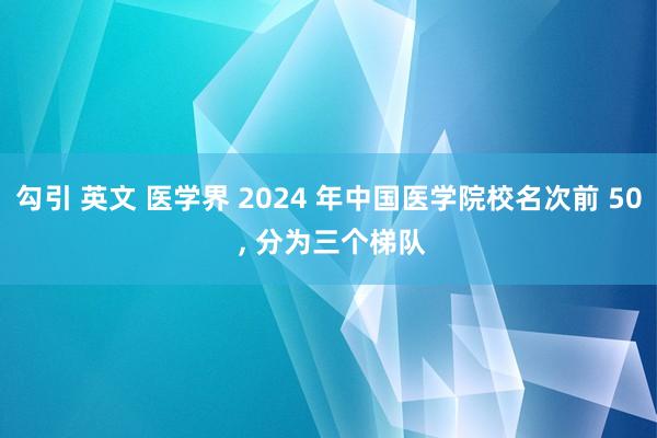勾引 英文 医学界 2024 年中国医学院校名次前 50 ， 分为三个梯队