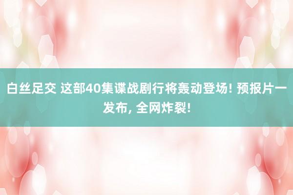 白丝足交 这部40集谍战剧行将轰动登场! 预报片一发布， 全网炸裂!