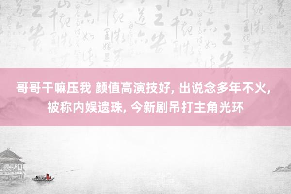 哥哥干嘛压我 颜值高演技好， 出说念多年不火， 被称内娱遗珠， 今新剧吊打主角光环