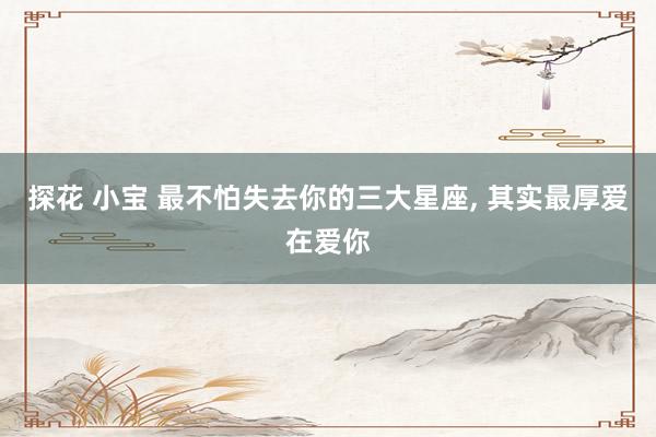 探花 小宝 最不怕失去你的三大星座， 其实最厚爱在爱你